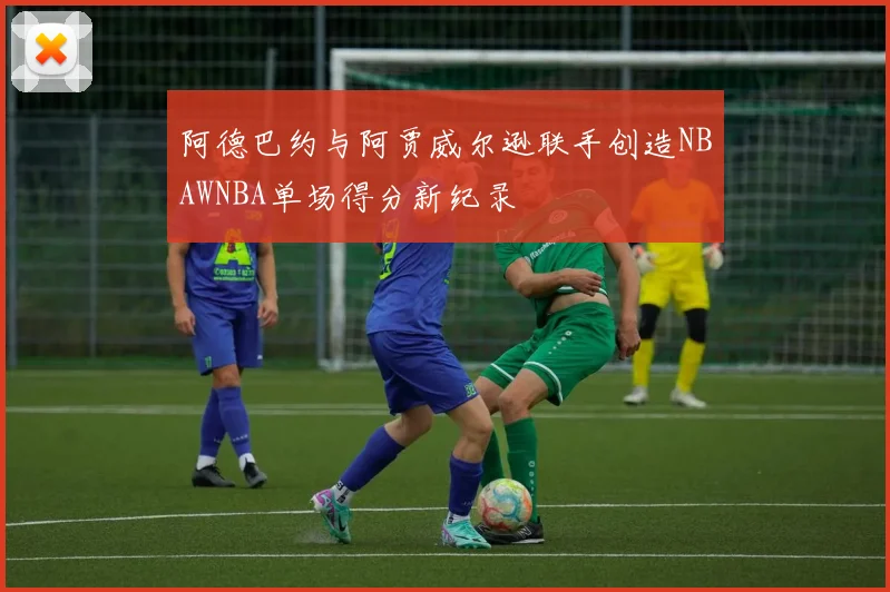 阿德巴约与阿贾威尔逊联手创造NBAWNBA单场得分新纪录