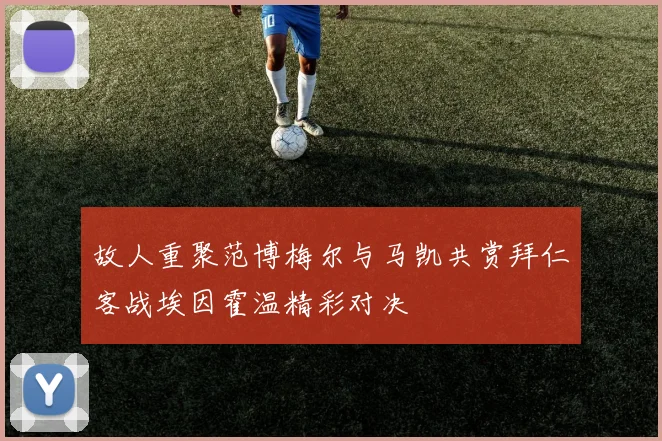 故人重聚范博梅尔与马凯共赏拜仁客战埃因霍温精彩对决