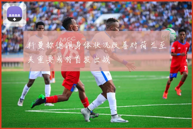 科曼称德佩身体状况改善对荷兰至关重要或将首发出战
