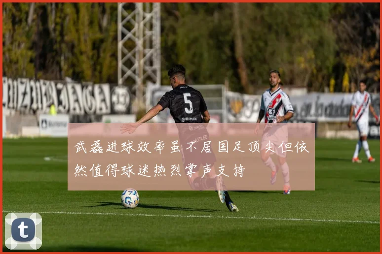 武磊进球效率虽不居国足顶尖但依然值得球迷热烈掌声支持