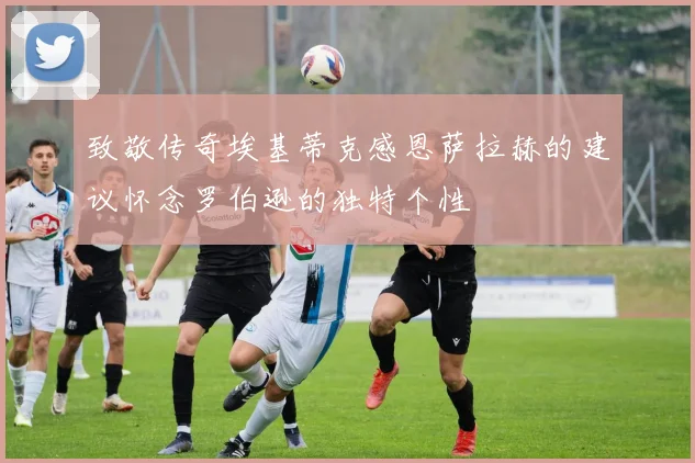 致敬传奇埃基蒂克感恩萨拉赫的建议怀念罗伯逊的独特个性