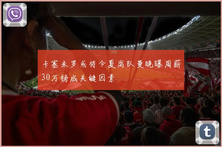 卡塞米罗或将今夏离队曼晚曝周薪30万镑成关键因素