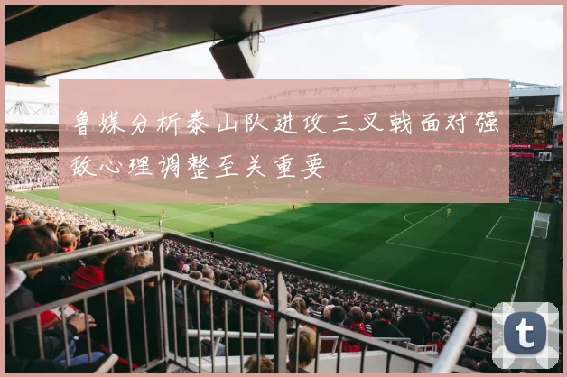 鲁媒分析泰山队进攻三叉戟面对强敌心理调整至关重要