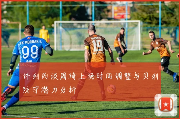 许利民谈周琦上场时间调整与贝利防守潜力分析