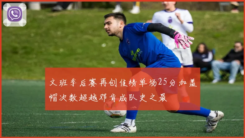 文班季后赛再创佳绩单场25分加盖帽次数超越邓肯成队史之最