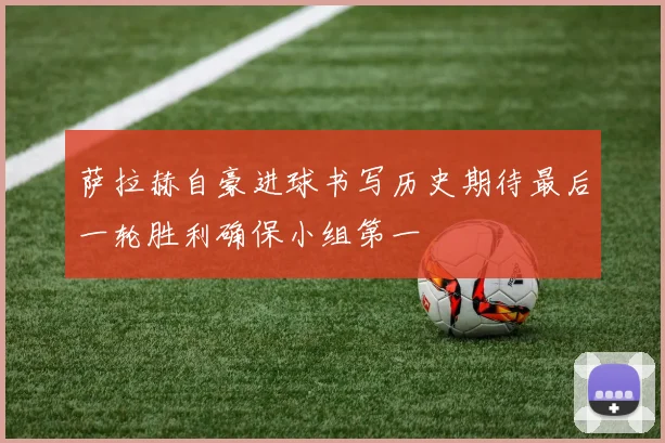 萨拉赫自豪进球书写历史期待最后一轮胜利确保小组第一