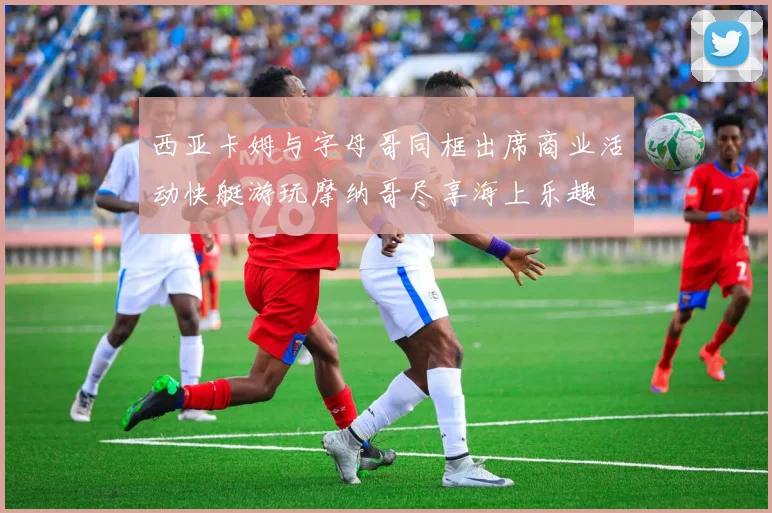西亚卡姆与字母哥同框出席商业活动快艇游玩摩纳哥尽享海上乐趣