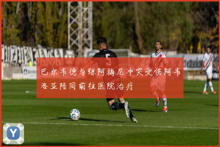 巴尔韦德与琼阿梅尼冲突受伤阿韦洛亚陪同前往医院治疗
