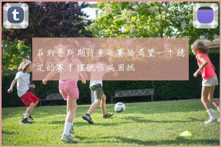菲利普斯期待重返赛场渴望一个稳定的赛季摆脱伤病困扰