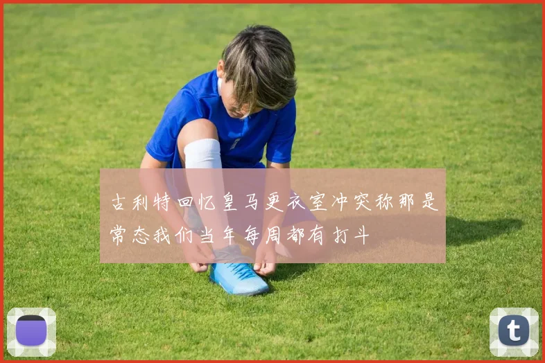 古利特回忆皇马更衣室冲突称那是常态我们当年每周都有打斗