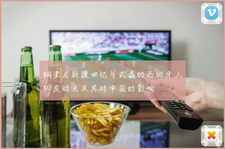铜梁龙新援回忆与武磊的西班牙人队友时光及其对中国的影响