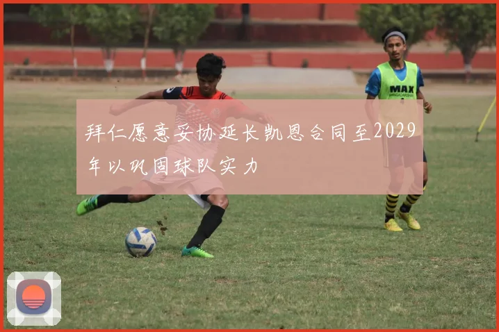 拜仁愿意妥协延长凯恩合同至2029年以巩固球队实力
