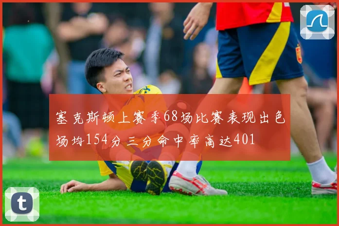 塞克斯顿上赛季68场比赛表现出色场均154分三分命中率高达401