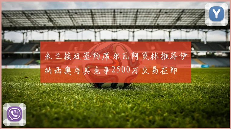 米兰接近签约席尔瓦阿莫林推荐伊纳西奥与其竞争2500万交易在即