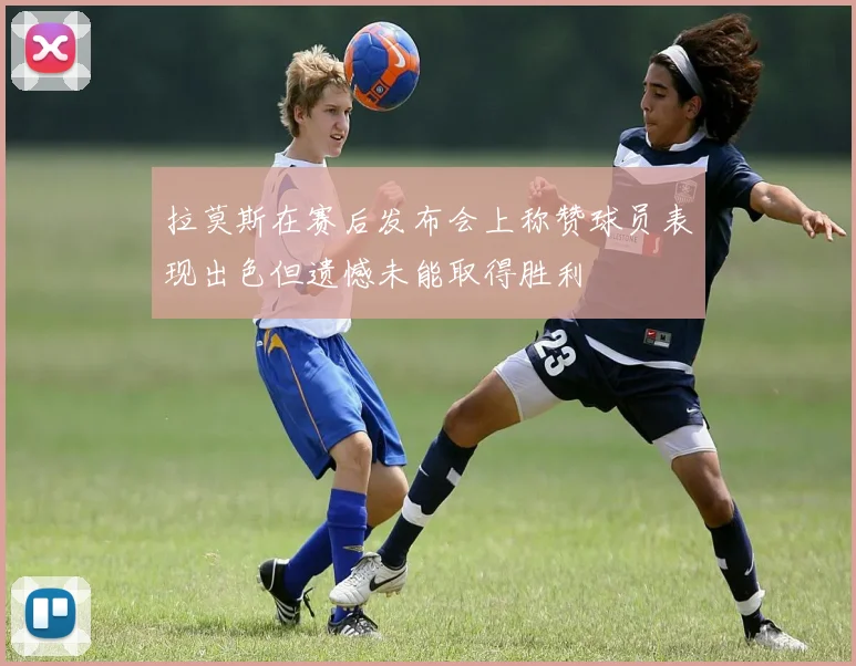 拉莫斯在赛后发布会上称赞球员表现出色但遗憾未能取得胜利