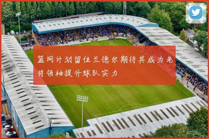 篮网计划留住兰德尔期待其成为老将领袖提升球队实力