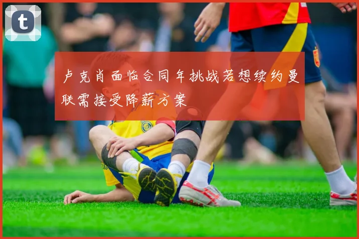 卢克肖面临合同年挑战若想续约曼联需接受降薪方案