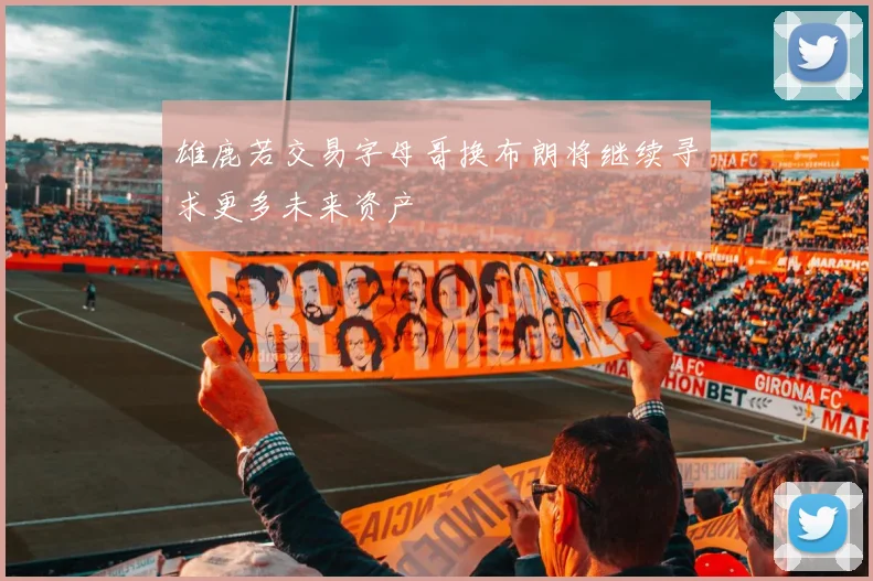 雄鹿若交易字母哥换布朗将继续寻求更多未来资产