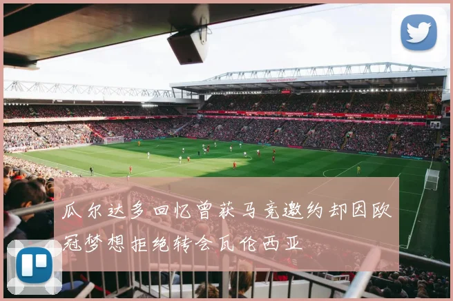 瓜尔达多回忆曾获马竞邀约却因欧冠梦想拒绝转会瓦伦西亚