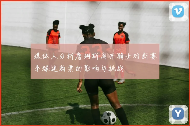 媒体人分析詹姆斯离开骑士对新赛季球迷购票的影响与挑战