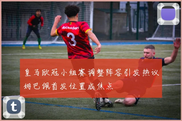皇马欧冠小组赛调整阵容引发热议姆巴佩首发位置成焦点